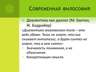 СОВРЕМЕННАЯ ФИЛОСОФИЯ
 Диалектика как диалог (М. Бахтин,
Ж. Бодрийяр)
«Диалектика гегелевского типа – это
ведь обман. Тезис не знает, что его
снимает антитезис, а дурак-синтез не
знает, что в нем снято»
 Значимость понимания, а не
объяснения
 Конкретизация смысла
 