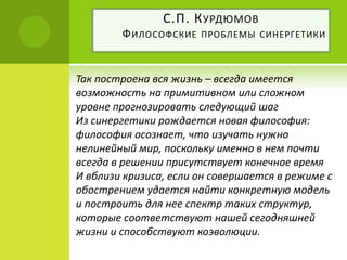 Так построена вся жизнь – всегда имеется
возможность на примитивном или сложном
уровне прогнозировать следующий шаг
Из синергетики рождается новая философия:
философия осознает, что изучать нужно
нелинейный мир, поскольку именно в нем почти
всегда в решении присутствует конечное время
И вблизи кризиса, если он совершается в режиме с
обострением удается найти конкретную модель
и построить для нее спектр таких структур,
которые соответствуют нашей сегодняшней
жизни и способствуют коэволюции.
С.П. КУРДЮМОВ
ФИЛОСОФСКИЕ ПРОБЛЕМЫ СИНЕРГЕТИКИ
 