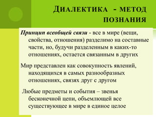ДИАЛЕКТИКА - МЕТОД
ПОЗНАНИЯ
Принцип всеобщей связи - все в мире (вещи,
свойства, отношения) разделимо на составные
части, но, будучи разделенным в каких-то
отношениях, остается связанным в других
Мир представлен как совокупность явлений,
находящихся в самых разнообразных
отношениях, связях друг с другом
Любые предметы и события – звенья
бесконечной цепи, объемлющей все
существующее в мире в единое целое
 