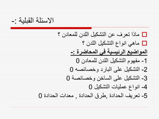 ‫القبلية‬ ‫االسئلة‬
:
-

‫؟‬ ‫للمعادن‬ ‫اللدن‬ ‫التشكيل‬ ‫عن‬ ‫تعرف‬ ‫ماذا‬

‫؟‬ ‫اللدن‬ ‫التشكيل‬ ‫انواع‬ ‫ماهي‬
‫المحاضرة‬ ‫في‬ ‫الرئيسية‬ ‫المواضيع‬
:
-
1
-
‫للمعادن‬ ‫اللدن‬ ‫التشكيل‬ ‫مفهوم‬
0
2
-
‫وخصائصه‬ ‫البارد‬ ‫على‬ ‫التشكيل‬
0
3
-
‫وخصائصة‬ ‫الساخن‬ ‫على‬ ‫التشكيل‬
0
4
-
‫التشكيل‬ ‫عمليات‬ ‫انواع‬
0
5
-
‫الحدادة‬ ‫تعريف‬
,
‫الحدادة‬ ‫طرق‬
,
‫الحدادة‬ ‫معدات‬
0
 