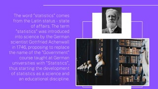 The word "statistics" comes
from the Latin status - state
of affairs. The term
"statistics" was introduced
into science by the German
scientist Gottfried Achenwall
in 1746, proposing to replace
the name of the "Government"
course taught at German
universities with "Statistics",
thus starting the development
of statistics as a science and
an educational discipline.
 