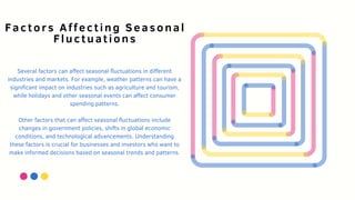 Several factors can affect seasonal fluctuations in different
industries and markets. For example, weather patterns can have a
significant impact on industries such as agriculture and tourism,
while holidays and other seasonal events can affect consumer
spending patterns.
Other factors that can affect seasonal fluctuations include
changes in government policies, shifts in global economic
conditions, and technological advancements. Understanding
these factors is crucial for businesses and investors who want to
make informed decisions based on seasonal trends and patterns.
Factors Affecting Seasonal
Fluctuations
 
