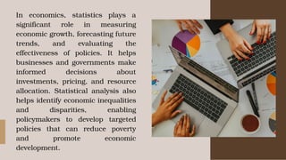 In economics, statistics plays a
significant role in measuring
economic growth, forecasting future
trends, and evaluating the
effectiveness of policies. It helps
businesses and governments make
informed decisions about
investments, pricing, and resource
allocation. Statistical analysis also
helps identify economic inequalities
and disparities, enabling
policymakers to develop targeted
policies that can reduce poverty
and promote economic
development.
 