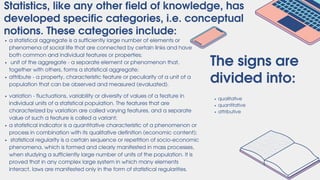 The signs are
divided into:
qualitative
quantitative
attributive
Statistics, like any other field of knowledge, has
developed specific categories, i.e. conceptual
notions. These categories include:
a statistical aggregate is a sufficiently large number of elements or
phenomena of social life that are connected by certain links and have
both common and individual features or properties;
unit of the aggregate - a separate element or phenomenon that,
together with others, forms a statistical aggregate;
attribute - a property, characteristic feature or peculiarity of a unit of a
population that can be observed and measured (evaluated).
variation - fluctuations, variability or diversity of values of a feature in
individual units of a statistical population. The features that are
characterized by variation are called varying features, and a separate
value of such a feature is called a variant;
a statistical indicator is a quantitative characteristic of a phenomenon or
process in combination with its qualitative definition (economic content);
statistical regularity is a certain sequence or repetition of socio-economic
phenomena, which is formed and clearly manifested in mass processes,
when studying a sufficiently large number of units of the population. It is
proved that in any complex large system in which many elements
interact, laws are manifested only in the form of statistical regularities.
 