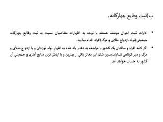 ‫ب‬
)
‫چهارگانه‬‫وقايع‬‫ثبت‬
.
•
‫ات‬‫ر‬‫ادا‬
‫ثبت‬
‫احوال‬
‫موظف‬
‫هستند‬
‫با‬
‫توجه‬
‫به‬
‫ات‬‫ر‬‫اظها‬
‫متقاضيان‬
‫نسبت‬
‫به‬
‫ثبت‬
‫وقايع‬
‫چهار‬
‫گانه‬
‫جمعيتي‬
(
‫طالق‬،‫ازدواج‬،‫تولد‬
‫و‬
‫مرگ‬
)
‫اد‬‫ر‬‫اف‬
‫اقدام‬
‫نمايند‬
.
•
‫اگر‬
‫كليه‬
‫اد‬‫ر‬‫اف‬
‫و‬
‫ساكنان‬
‫يك‬
‫ر‬‫كشو‬
‫با‬
‫اجعه‬‫ر‬‫م‬
‫به‬
‫دفاتر‬
‫ياد‬
‫شده‬
‫به‬
‫اظهار‬
‫تولد‬
‫ادان‬‫ز‬‫نو‬
‫و‬
‫يا‬
‫ا‬
‫طالق‬،‫زدواج‬
‫و‬
‫مرگ‬
‫و‬
‫مير‬
‫كوتاهي‬
‫بدون‬،‫ننمايند‬
‫شك‬
‫اين‬
‫دفاتر‬
‫يكي‬
‫از‬
‫ين‬‫ر‬‫بهت‬
‫و‬
‫با‬
‫ش‬‫ز‬‫ار‬
‫ين‬‫ر‬‫ت‬
‫منابع‬
‫ي‬‫مار‬‫ا‬
‫و‬
‫جمعيتي‬
‫ن‬‫ا‬
‫ر‬‫كشو‬
‫به‬
‫حساب‬
‫خواهد‬
‫مد‬‫ا‬
 