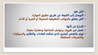 
‫هو‬ ‫الفن‬
:

‫طريق‬ ‫عن‬ ‫النتيجة‬ ‫إلى‬ ‫التوصل‬
‫المهارة‬ ‫تطبيق‬
.

‫ب‬ ‫يتعلق‬ ‫الفن‬
‫ال‬ ‫أو‬ ‫الخبرة‬ ‫أو‬ ‫للمعرفة‬ ‫التطبيقية‬ ‫الجوانب‬
‫أداء‬
.

‫لأنها‬ ‫فن‬ ‫الإدارة‬
:

‫في‬ ‫تعمل‬
‫معينة‬ ‫وحضارة‬ ‫اجتماعية‬ ‫وعوامل‬ ‫ظروف‬
.

‫والتقاليد‬ ‫العادات‬ ‫تحكمه‬ ‫الذي‬ ‫البشري‬ ‫بالعنصر‬ ‫تهتم‬
‫والس‬
‫وكيات‬
‫المختلفة‬ ‫والتصرفات‬
.
 