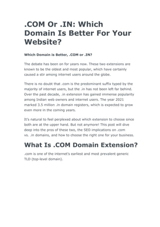 .COM Or .IN: Which
Domain Is Better For Your
Website?
Which Domain is Better, .COM or .IN?
The debate has been on for years now. These two extensions are
known to be the oldest and most popular, which have certainly
caused a stir among internet users around the globe.
There is no doubt that .com is the predominant suffix typed by the
majority of internet users, but the .in has not been left far behind.
Over the past decade, .in extension has gained immense popularity
among Indian web owners and internet users. The year 2021
marked 3.5 million .in domain registers, which is expected to grow
even more in the coming years.
It’s natural to feel perplexed about which extension to choose since
both are at the upper hand. But not anymore! This post will dive
deep into the pros of these two, the SEO implications on .com
vs. .in domains, and how to choose the right one for your business.
What Is .COM Domain Extension?
.com is one of the internet’s earliest and most prevalent generic
TLD (top-level domain).
 