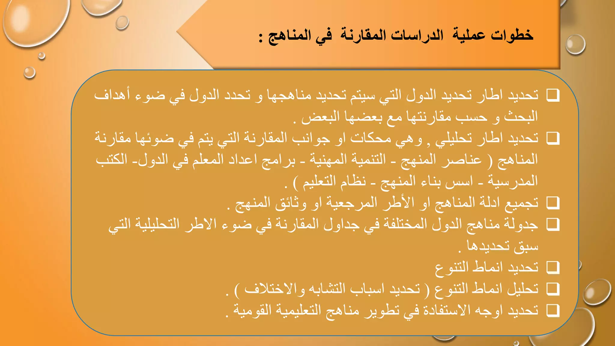 
‫تحديد‬
‫ضو‬ ‫في‬ ‫الدول‬ ‫تحدد‬ ‫و‬ ‫مناهجها‬ ‫تحديد‬ ‫سيتم‬ ‫التي‬ ‫الدول‬ ‫تحديد‬ ‫اطار‬
‫أهداف‬ ‫ء‬
‫البعض‬ ‫بعضها‬ ‫مع‬ ‫مقارنتها‬ ‫حسب‬ ‫و‬ ‫البحث‬
.

‫تحليلي‬ ‫اطار‬ ‫تحديد‬
,
‫وهي‬
‫ضوئه‬ ‫في‬ ‫يتم‬ ‫التي‬ ‫المقارنة‬ ‫جوانب‬ ‫او‬ ‫محكات‬
‫مقارنة‬ ‫ا‬
‫المناهج‬
(
‫المنهج‬ ‫عناصر‬
-
‫المهنية‬ ‫التنمية‬
-
‫الدول‬ ‫في‬ ‫المعلم‬ ‫اعداد‬ ‫برامج‬
-
‫ا‬
‫لكتب‬
‫المدرسية‬
-
‫المنهج‬ ‫بناء‬ ‫اسس‬
-
‫التعليم‬ ‫نظام‬
. )

‫المنهج‬ ‫وثائق‬ ‫او‬ ‫المرجعية‬ ‫األطر‬ ‫او‬ ‫المناهج‬ ‫ادلة‬ ‫تجميع‬
.

‫التحليلي‬ ‫االطر‬ ‫ضوء‬ ‫في‬ ‫المقارنة‬ ‫جداول‬ ‫في‬ ‫المختلفة‬ ‫الدول‬ ‫مناهج‬ ‫جدولة‬
‫التي‬ ‫ة‬
‫تحديدها‬ ‫سبق‬
.

‫انماط‬ ‫تحديد‬
‫التنوع‬

‫تحليل‬
‫التنوع‬ ‫انماط‬
(
‫واالختالف‬ ‫التشابه‬ ‫اسباب‬ ‫تحديد‬
. )

‫القومية‬ ‫التعليمية‬ ‫مناهج‬ ‫تطوير‬ ‫في‬ ‫االستفادة‬ ‫اوجه‬ ‫تحديد‬
.
‫خطوات‬
‫عملية‬
‫الدراسات‬
‫المقارنة‬
‫المناهج‬ ‫في‬
:
 