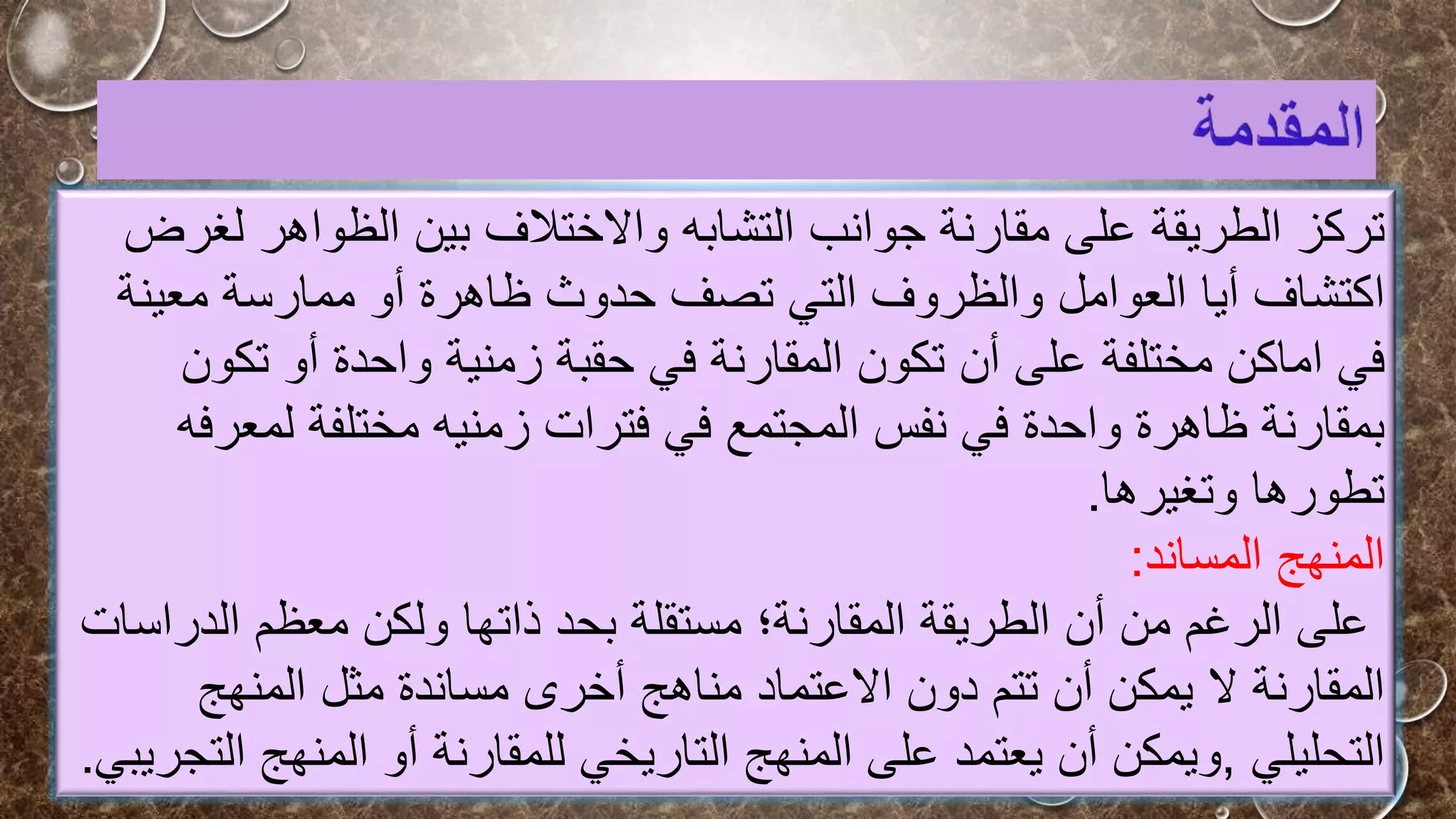 ‫تركز‬
‫الطريقة‬
‫ل‬ ‫الظواهر‬ ‫بين‬ ‫واالختالف‬ ‫التشابه‬ ‫جوانب‬ ‫مقارنة‬ ‫على‬
‫غرض‬
‫اكتشاف‬
‫العوامل‬ ‫أيا‬
‫ظاهرة‬ ‫حدوث‬ ‫تصف‬ ‫التي‬ ‫والظروف‬
‫أو‬
‫ممارسة‬
‫معينة‬
‫مختلفة‬ ‫اماكن‬ ‫في‬
‫على‬
‫أن‬
‫تك‬ ‫أو‬ ‫واحدة‬ ‫زمنية‬ ‫حقبة‬ ‫في‬ ‫المقارنة‬ ‫تكون‬
‫ون‬
‫لمع‬ ‫مختلفة‬ ‫زمنيه‬ ‫فترات‬ ‫في‬ ‫المجتمع‬ ‫نفس‬ ‫في‬ ‫واحدة‬ ‫ظاهرة‬ ‫بمقارنة‬
‫رفه‬
‫تطورها‬
‫وتغيرها‬
.
‫المساند‬ ‫المنهج‬
:
‫الدر‬ ‫معظم‬ ‫ولكن‬ ‫ذاتها‬ ‫بحد‬ ‫مستقلة‬ ‫المقارنة؛‬ ‫الطريقة‬ ‫أن‬ ‫من‬ ‫الرغم‬ ‫على‬
‫اسات‬
‫يمكن‬ ‫ال‬ ‫المقارنة‬
‫أن‬
‫مناهج‬ ‫االعتماد‬ ‫دون‬ ‫تتم‬
‫أخرى‬
‫المنهج‬ ‫مثل‬ ‫مساندة‬
‫التحليلي‬
,
‫ويمكن‬
‫أن‬
‫للمقارنة‬ ‫التاريخي‬ ‫المنهج‬ ‫على‬ ‫يعتمد‬
‫أو‬
‫المنهج‬
‫التجريبي‬
.
 