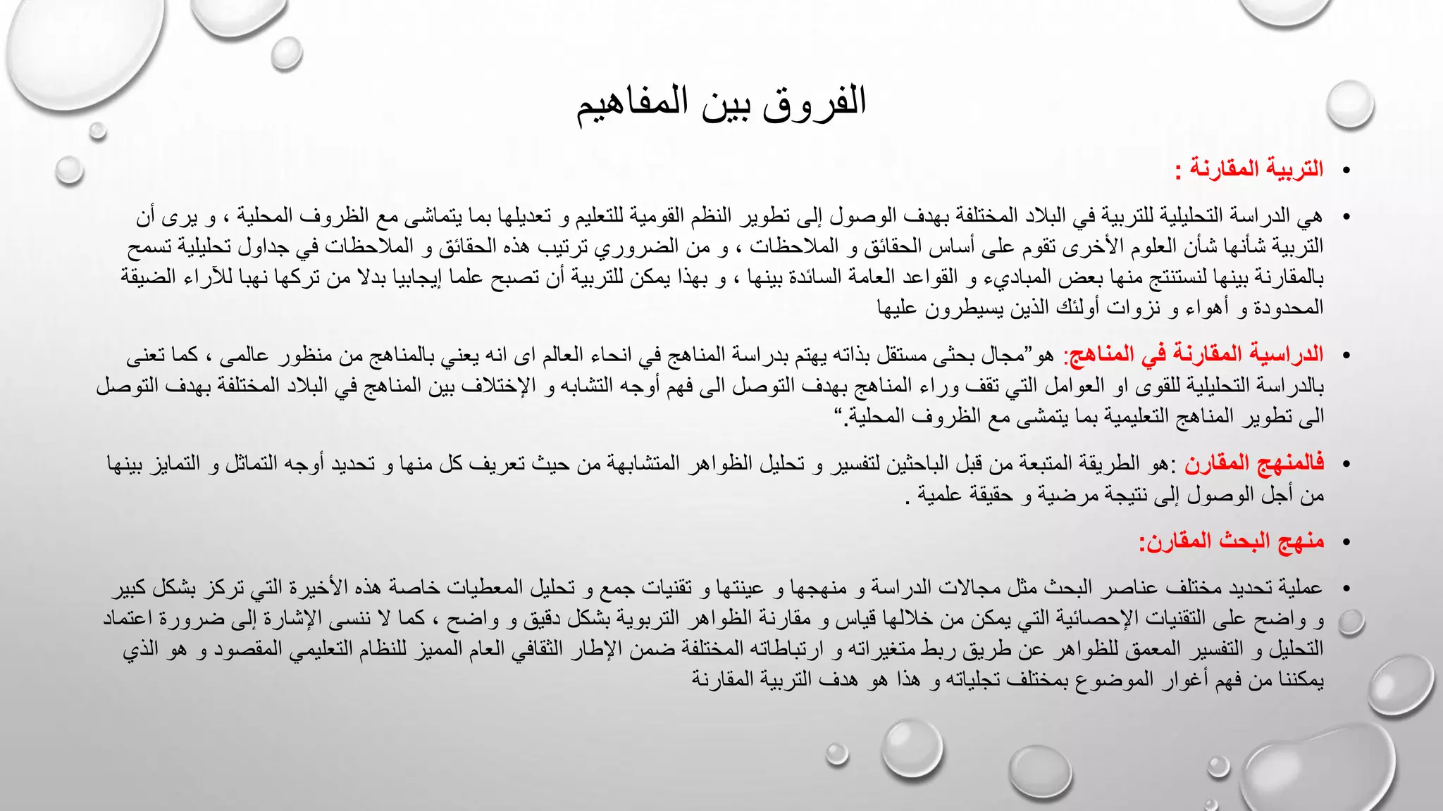 ‫المفاهيم‬ ‫بين‬ ‫الفروق‬
•
‫المقارنة‬ ‫التربية‬
:
•
‫إلى‬ ‫الوصول‬ ‫بهدف‬ ‫المختلفة‬ ‫البالد‬ ‫في‬ ‫للتربية‬ ‫التحليلية‬ ‫الدراسة‬ ‫هي‬
‫الظر‬ ‫مع‬ ‫يتماشى‬ ‫بما‬ ‫تعديلها‬ ‫و‬ ‫للتعليم‬ ‫القومية‬ ‫النظم‬ ‫تطوير‬
‫المحل‬ ‫وف‬
‫أن‬ ‫يرى‬ ‫و‬ ، ‫ية‬
‫المالحظا‬ ‫و‬ ‫الحقائق‬ ‫أساس‬ ‫على‬ ‫تقوم‬ ‫األخرى‬ ‫العلوم‬ ‫شأن‬ ‫شأنها‬ ‫التربية‬
‫تحل‬ ‫جداول‬ ‫في‬ ‫المالحظات‬ ‫و‬ ‫الحقائق‬ ‫هذه‬ ‫ترتيب‬ ‫الضروري‬ ‫من‬ ‫و‬ ، ‫ت‬
‫يلية‬
‫تسمح‬
‫السائ‬ ‫العامة‬ ‫القواعد‬ ‫و‬ ‫المباديء‬ ‫بعض‬ ‫منها‬ ‫لنستنتج‬ ‫بينها‬ ‫بالمقارنة‬
‫ت‬ ‫من‬ ‫بدال‬ ‫إيجابيا‬ ‫علما‬ ‫تصبح‬ ‫أن‬ ‫للتربية‬ ‫يمكن‬ ‫بهذا‬ ‫و‬ ، ‫بينها‬ ‫دة‬
‫ركه‬
‫الضيقة‬ ‫لآلراء‬ ‫نهبا‬ ‫ا‬
‫عليها‬ ‫يسيطرون‬ ‫الذين‬ ‫أولئك‬ ‫نزوات‬ ‫و‬ ‫أهواء‬ ‫و‬ ‫المحدودة‬
•
‫المناهج‬ ‫في‬ ‫المقارنة‬ ‫الدراسية‬
:
‫هو‬
”
‫انه‬ ‫ای‬ ‫العالم‬ ‫انحاء‬ ‫في‬ ‫المناهج‬ ‫بدراسة‬ ‫يهتم‬ ‫بذاته‬ ‫مستقل‬ ‫بحثی‬ ‫مجال‬
، ‫عالمی‬ ‫منظور‬ ‫من‬ ‫بالمناهج‬ ‫يعني‬
‫تعنى‬ ‫كما‬
‫ا‬ ‫بهدف‬ ‫المناهج‬ ‫وراء‬ ‫تقف‬ ‫التي‬ ‫العوامل‬ ‫او‬ ‫للقوی‬ ‫التحليلية‬ ‫بالدراسة‬
‫ا‬ ‫البالد‬ ‫في‬ ‫المناهج‬ ‫بين‬ ‫اإلختالف‬ ‫و‬ ‫التشابه‬ ‫أوجه‬ ‫فهم‬ ‫الى‬ ‫لتوصل‬
‫لمخ‬
‫التوصل‬ ‫بهدف‬ ‫تلفة‬
‫المحلية‬ ‫الظروف‬ ‫مع‬ ‫يتمشى‬ ‫بما‬ ‫التعليمية‬ ‫المناهج‬ ‫تطوير‬ ‫الى‬
.
“
•
‫المقارن‬ ‫فالمنهج‬
:
‫المتشا‬ ‫الظواهر‬ ‫تحليل‬ ‫و‬ ‫لتفسير‬ ‫الباحثين‬ ‫قبل‬ ‫من‬ ‫المتبعة‬ ‫الطريقة‬ ‫هو‬
‫ال‬ ‫أوجه‬ ‫تحديد‬ ‫و‬ ‫منها‬ ‫كل‬ ‫تعريف‬ ‫حيث‬ ‫من‬ ‫بهة‬
‫بينها‬ ‫التمايز‬ ‫و‬ ‫تماثل‬
‫علمية‬ ‫حقيقة‬ ‫و‬ ‫مرضية‬ ‫نتيجة‬ ‫إلى‬ ‫الوصول‬ ‫أجل‬ ‫من‬
.
•
‫المقارن‬ ‫البحث‬ ‫منهج‬
:
•
‫عينت‬ ‫و‬ ‫منهجها‬ ‫و‬ ‫الدراسة‬ ‫مجاالت‬ ‫مثل‬ ‫البحث‬ ‫عناصر‬ ‫مختلف‬ ‫تحديد‬ ‫عملية‬
‫ترك‬ ‫التي‬ ‫األخيرة‬ ‫هذه‬ ‫خاصة‬ ‫المعطيات‬ ‫تحليل‬ ‫و‬ ‫جمع‬ ‫تقنيات‬ ‫و‬ ‫ها‬
‫بشكل‬ ‫ز‬
‫كبير‬
‫مقارنة‬ ‫و‬ ‫قياس‬ ‫خاللها‬ ‫من‬ ‫يمكن‬ ‫التي‬ ‫اإلحصائية‬ ‫التقنيات‬ ‫على‬ ‫واضح‬ ‫و‬
‫إلى‬ ‫اإلشارة‬ ‫ننسى‬ ‫ال‬ ‫كما‬ ، ‫واضح‬ ‫و‬ ‫دقيق‬ ‫بشكل‬ ‫التربوية‬ ‫الظواهر‬
‫ضرور‬
‫اعتماد‬ ‫ة‬
‫ارتباطات‬ ‫و‬ ‫متغيراته‬ ‫ربط‬ ‫طريق‬ ‫عن‬ ‫للظواهر‬ ‫المعمق‬ ‫التفسير‬ ‫و‬ ‫التحليل‬
‫التعليم‬ ‫للنظام‬ ‫المميز‬ ‫العام‬ ‫الثقافي‬ ‫اإلطار‬ ‫ضمن‬ ‫المختلفة‬ ‫ه‬
‫المقص‬ ‫ي‬
‫الذي‬ ‫هو‬ ‫و‬ ‫ود‬
‫التربية‬ ‫هدف‬ ‫هو‬ ‫هذا‬ ‫و‬ ‫تجلياته‬ ‫بمختلف‬ ‫الموضوع‬ ‫أغوار‬ ‫فهم‬ ‫من‬ ‫يمكننا‬
‫المقارنة‬
 