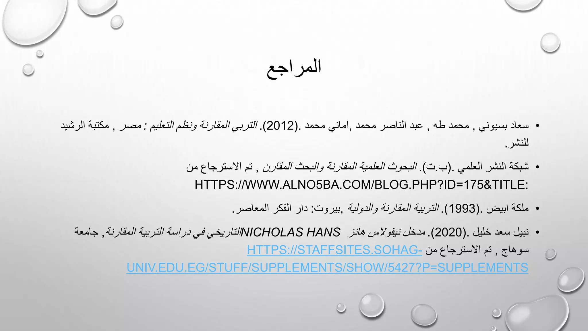 ‫المراجع‬
•
‫بسيوني‬ ‫سعاد‬
,
‫طه‬ ‫محمد‬
,
‫محمد‬ ‫الناصر‬ ‫عبد‬
,
‫محمد‬ ‫اماني‬
(.
2012
.)
‫التعليم‬ ‫ونظم‬ ‫المقارنة‬ ‫التربي‬
:
‫مصر‬
,
‫الرشيد‬ ‫مكتبة‬
‫للنشر‬
.
•
‫العلمي‬ ‫النشر‬ ‫شبكة‬
(.
‫ب‬
.
‫ت‬
.)
‫المقارن‬ ‫والبحث‬ ‫المقارنة‬ ‫العلمية‬ ‫البحوث‬
,
‫من‬ ‫االسترجاع‬ ‫تم‬
:
HTTPS://WWW.ALNO5BA.COM/BLOG.PHP?ID=175&TITLE
•
‫ابيض‬ ‫ملكة‬
(.
1993
.)
‫والدولية‬ ‫المقارنة‬ ‫التربية‬
,
‫بيروت‬
:
‫المعاصر‬ ‫الفكر‬ ‫دار‬
.
•
‫خليل‬ ‫سعد‬ ‫نبيل‬
(.
2020
.)
‫هانز‬ ‫نيقوالس‬ ‫مدخل‬
NICHOLAS HANS
‫التربية‬ ‫دراسة‬ ‫في‬ ‫التاريخي‬
‫المقارنة‬
,
‫جامعة‬
‫سوهاج‬
,
‫من‬ ‫االسترجاع‬ ‫تم‬
HTTPS://STAFFSITES.SOHAG-
UNIV.EDU.EG/STUFF/SUPPLEMENTS/SHOW/5427?P=SUPPLEMENTS
 