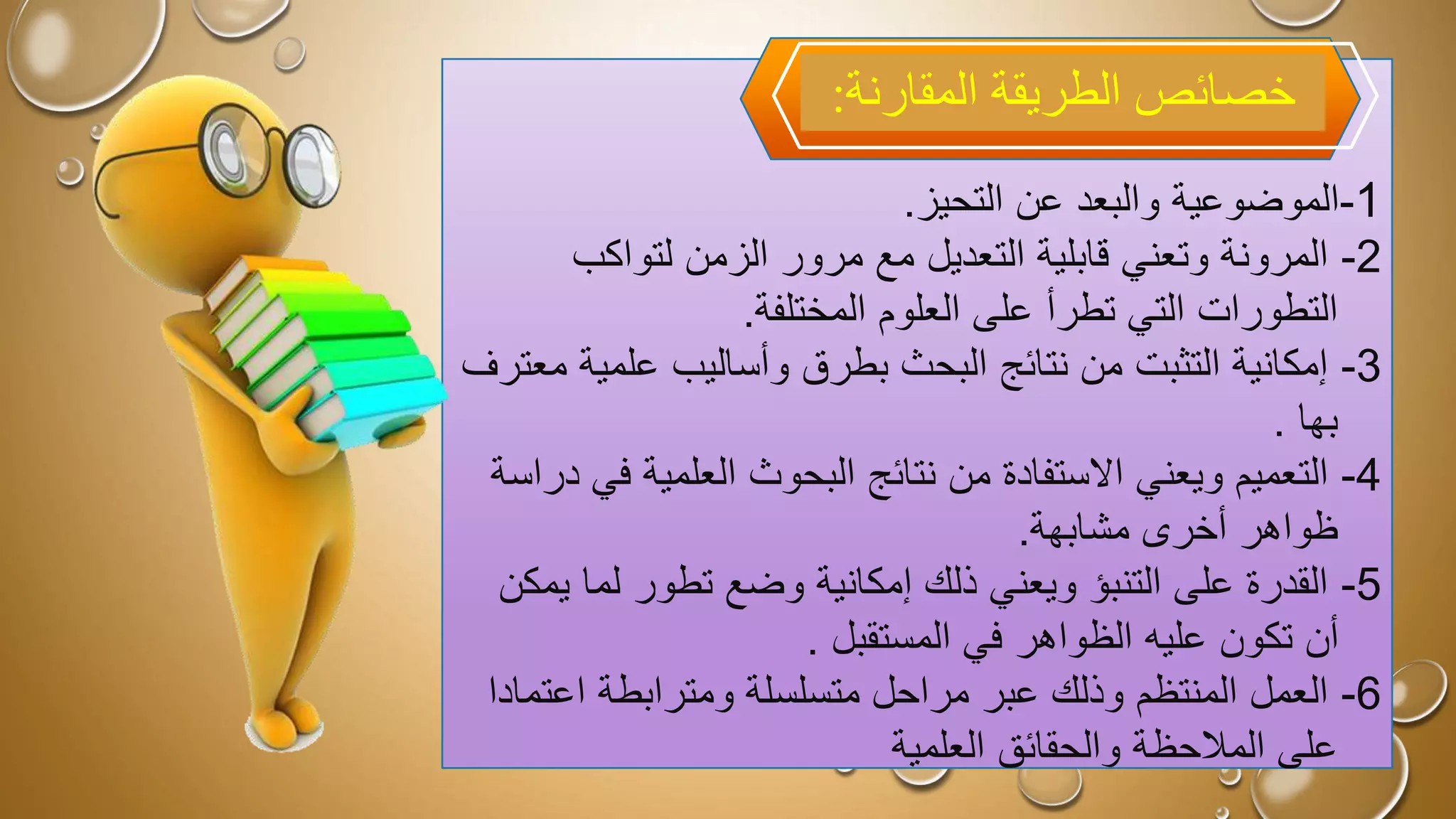 1
-
‫عن‬ ‫والبعد‬ ‫الموضوعية‬
‫التحيز‬
.
2
-
‫التعديل‬ ‫قابلية‬ ‫وتعني‬ ‫المرونة‬
‫مع‬
‫لتواكب‬ ‫الزمن‬ ‫مرور‬
‫تطرأ‬ ‫التي‬ ‫التطورات‬
‫المختلفة‬ ‫العلوم‬ ‫على‬
.
3
-
‫علم‬ ‫وأساليب‬ ‫بطرق‬ ‫البحث‬ ‫نتائج‬ ‫من‬ ‫التثبت‬ ‫إمكانية‬
‫معترف‬ ‫ية‬
‫بها‬
.
4
-
‫االستفادة‬ ‫ويعني‬ ‫التعميم‬
‫من‬
‫ف‬ ‫العلمية‬ ‫البحوث‬ ‫نتائج‬
‫دراسة‬ ‫ي‬
‫ظواهر‬
‫مشابهة‬ ‫أخرى‬
.
5
-
‫لما‬ ‫تطور‬ ‫وضع‬ ‫إمكانية‬ ‫ذلك‬ ‫ويعني‬ ‫التنبؤ‬ ‫على‬ ‫القدرة‬
‫يمكن‬
‫المستقبل‬ ‫في‬ ‫الظواهر‬ ‫عليه‬ ‫تكون‬ ‫أن‬
.
6
-
‫عبر‬ ‫وذلك‬ ‫المنتظم‬ ‫العمل‬
‫مراحل‬
‫اعت‬ ‫ومترابطة‬ ‫متسلسلة‬
‫مادا‬
‫العلمية‬ ‫والحقائق‬ ‫المالحظة‬ ‫على‬
‫المقارنة‬ ‫الطريقة‬ ‫خصائص‬
:
 