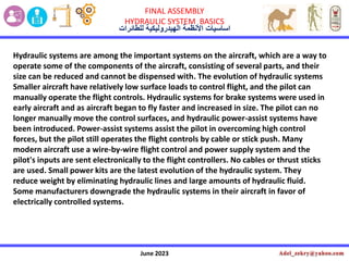 June 2023
FINAL ASSEMBLY
HYDRAULIC SYSTEM BASICS
‫األنظمة‬ ‫اساسٌات‬
‫الهٌدرولٌكٌة‬
‫للطائرات‬
Hydraulic systems are among the important systems on the aircraft, which are a way to
operate some of the components of the aircraft, consisting of several parts, and their
size can be reduced and cannot be dispensed with. The evolution of hydraulic systems
Smaller aircraft have relatively low surface loads to control flight, and the pilot can
manually operate the flight controls. Hydraulic systems for brake systems were used in
early aircraft and as aircraft began to fly faster and increased in size. The pilot can no
longer manually move the control surfaces, and hydraulic power-assist systems have
been introduced. Power-assist systems assist the pilot in overcoming high control
forces, but the pilot still operates the flight controls by cable or stick push. Many
modern aircraft use a wire-by-wire flight control and power supply system and the
pilot's inputs are sent electronically to the flight controllers. No cables or thrust sticks
are used. Small power kits are the latest evolution of the hydraulic system. They
reduce weight by eliminating hydraulic lines and large amounts of hydraulic fluid.
Some manufacturers downgrade the hydraulic systems in their aircraft in favor of
electrically controlled systems.
 