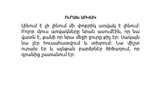 ՈւՐԱԽ ԱՌՎԱԿ
Լինում է չի լինում մի փոքրիկ առվակ է լինում։
Բոլոր մյուս առվակները նրան ասումէին, որ նա
վատն է, քանի որ նրա մեջի ջուրը քիչ էր։ Սակայն
նա չէր հուսահատվում և տխրում։ Նա միշտ
ուրախ էր և այնքան բարձրնէր ծիծաղում, որ
դրանից շատանում էր։
 
