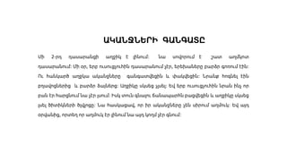 ԱԿԱՆՋՆԵՐԻ ԳԱՆԳԱՏԸ
Մի 2-րդ դասարանցի աղջիկ է լինում։ նա սովորում է շատ աղմկոտ
դասարանում։ Մի օր, երբ ուսուցչուհին դասարանում չէր, երեխաները բարձր գոռում էին։
Ու հանկարծ աղջկա ականջները գանգատվեցին և փակվեցին։ Նրանք հոգնել էին
բղավոցներից և բարձր ձայներց։ Աղջիկը սկսեց չլսել։ Եվ երբ ուսուցչուհին նրան ինչ որ
բան էր հարցնում նա չէր լսում։ Իսկ տուն գնալու ճանապարհն բացվեցին և աղջիկը սկսեց
լսել ծիտիկների ծլվլոցը։ Նա հասկացավ, որ իր ականջները չեն սիրում աղմուկ։ Եվ այդ
օրվանից, որտեղ որ աղմուկ էր լինում նա այդ կողմ չէր գնում։
 