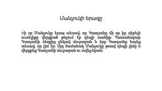 Մանչուկի երազը
Մի օր Մանչուկը երազ տեսավ, որ Կառլսոնը մի օր իր սիրելի
ուտելիքը վերցրած թռչում էր դեպի տանիք։ Պատահաբար
Կառլսոնի ձեռքից ընկավ մուրաբան և երբ Կառլսոնը նայեց
տեսավ, որ լիճ էր։ Այդ ժամանակ Մանչուկը թռավ դեպի լիճը և
վերցրեց Կառլսոնի մուրաբան ու տվեց նրան։
 
