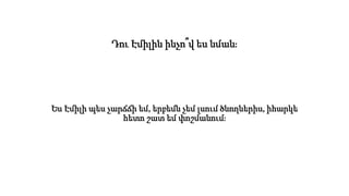 Դու Էմիլին ինչո՞վ ես նման։
Ես Էմիլի պես չարճճի եմ, երբեմն չեմ լսում ծնողներիս, իհարկե
հետո շատ եմ փոշմանում։
 