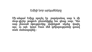 Էմիլի նոր արկածները
Մի անգամ Էմիլը որոշել էր բարձրանալ սար և մի
մութ գիշեր թաքուն ընտանիքից նա գնաց սար։ Դեռ
սար չհասած մթությունից վախեցած սկսեց վազել
այս ու այն կողմ։ Շատ մեծ դժվարությանմբ գտավ
տան ճանապարհը ։
 