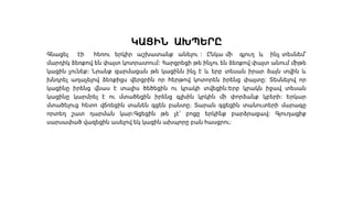 ԿԱՑԻՆ ԱԽՊԵՐԸ
Գնացել էի հեռու երկիր աշխատանք անելու ։ Ընկա մի գյուղ և ինչ տեսնեմ՝
մարդիկ ձեռքով են փայտ կոտրատում։ Հարցրեցի թե ինչու են ձեռքով փայտ անում միթե
կացին չունեք։ Նրանք զարմացան թե կացինն ինչ է և երբ տեսան իրար ձայն տվին և
խնդրել աղաչելով ձեռքիցս վերցրին որ հերթով կոտորեն իրենց փայտը։ Տեսնելով որ
կացինը իրենց վնաս է տալիս ծեծեցին ու կրակի տվեցին։Երբ կրակն իջավ տեսան
կացինը կարմրել է ու մտածեցին իրենց գլխին կրկին մի փորձանք կբերի։ Երկար
մտածելուց հետո վճռեցին տանեն գցեն բանտը։ Տարան գցեցին տանուտերի մարագը
որտեղ շատ դարման կար։Գցեցին թե չէ՝ բոցը երկինք բարձրացավ։ Գյուղացիք
սարսափած վազեցին ասելով եկ կացին ախպորը բան հասցրու։
 