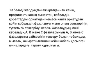Кабельді жабдықтан ажыратқаннан кейін,
профилактикалық сынақтан, кабельдік
қораптарды орнатудан немесе қайта орнатудан
кейін кабельдің фазалануы және оның өзектерінің
тұтастығы тексерілуі керек. Фазалаудың мәні
кабельдің А, В және С фазаларының А, В және С
фазаларына сәйкестігін тексеру болып табылады,
мысалы, ажыратылғаннан кейін кабель қосылған
шиналардағы тарату құрылғысы.
 