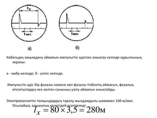 Кабельдің зақымдану аймағын импульстік әдіспен анықтау кезінде құрылғының
экраны: ​
а - жабу кезінде; б - үзіліс кезінде.
Импульстік әдіс бір фазалы немесе көп фазалы тізбектің аймағын, фазалық
өткізгіштердің кез келген санының үзілу аймағын анықтайды.
Электромагниттік толқындардың таралу жылдамдығы шамамен 160 м/мкс.
Осылайша, қашықтық келесідей есептеледі:
280м
,5
3
80 


x
l
 