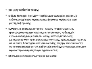 - жөндеу кабелін төсеу;​
- кабель төлкесін жөндеу – кабельдің ұштарын, фазалық
кабельдерді кесу, муфталарды (немесе муфталар мен
ұштарды) орнату;
- жұмыстың аяқталуын тіркеу - тарату құрылғысының,
трансформаторлық қосалқы станцияның, кабельдік
құрылымдардың есіктерін жабу, кілттерді тапсыру,
шұңқырлар мен траншеяларды толтыру, құралдарды тазалау
және тиеу, бригаданы базаға жеткізу, атқару эскизін жасау
және өзгертулер енгізу. кабельдік желі құжаттамасы, жөндеу
жұмыстарының аяқталуы туралы есеп;​
- кабельдік желілерді өлшеу және сынақтар
 
