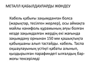 МЕТАЛЛ ҚАБЫЛДАУЛАРДЫ ЖӨНДЕУ
Кабель қабығы зақымданған болса
(жарықтар, тесілген жерлер), осы аймақта
майлы канифоль құрамының ағуы болған
кезде зақымдалған жердің екі жағында
зақымдану орнынан 150 мм қашықтықта
қабықшаны алып тастайды. кабель. Таспа
оқшаулауының үстіңгі қабаты алынып,
қыздырылған парафиндегі ылғалдың бар-
жоғы тексеріледі
 
