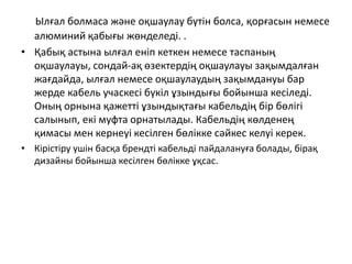 Ылғал болмаса және оқшаулау бүтін болса, қорғасын немесе
алюминий қабығы жөнделеді. .
• Қабық астына ылғал еніп кеткен немесе таспаның
оқшаулауы, сондай-ақ өзектердің оқшаулауы зақымдалған
жағдайда, ылғал немесе оқшаулаудың зақымдануы бар
жерде кабель учаскесі бүкіл ұзындығы бойынша кесіледі.
Оның орнына қажетті ұзындықтағы кабельдің бір бөлігі
салынып, екі муфта орнатылады. Кабельдің көлденең
қимасы мен кернеуі кесілген бөлікке сәйкес келуі керек.
• Кірістіру үшін басқа брендті кабельді пайдалануға болады, бірақ
дизайны бойынша кесілген бөлікке ұқсас.
 