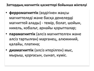 Заттардың магниттік қасиеттері бойынша жіктелуі
• ферромагниттік (өздігінен жақсы
магниттеледі және басқа денелерді
магниттей алады) - темір, болат, шойын,
никель, кобальт, арнайы қорытпалар;
• парамагниттік (әлсіз магниттелген және
әлсіз тартылған) марганец, алюминий,
қалайы, платина;
• диамагниттік (әлсіз итерілген) мыс,
мырыш, қорғасын, сынап, күміс.
 