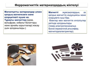 Ферромагниттік материалдардың жіктелуі
Магнитті жұмсақолардың аз
қалдық магниттік индукциясы және
коэрцивтік күші бар.
Өзектер мен магниттік өткізгіштер
ретінде қолданылады
(темір,электротехникалық
Болат,пермаллой,альсифер,
магнитодиэлектриктер).
Магнитқатты материалдар үлкен
қалдық магнетизмге және
коэрцитивті күшке ие.
Тұрақты магниттер-(хром,
вольфрам, кобальт болаттары
және арнайы қорытпалар) жасау
үшін қолданылады.)
 