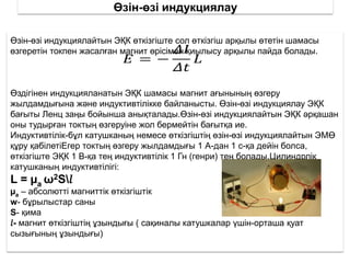 Өзін-өзі индукциялау
Өзін-өзі индукциялайтын ЭҚК өткізгіште сол өткізгіш арқылы өтетін шамасы
өзгеретін токпен жасалған магнит өрісімен қиылысу арқылы пайда болады.
Өздігінен индукцияланатын ЭҚК шамасы магнит ағынының өзгеру
жылдамдығына және индуктивтілікке байланысты. Өзін-өзі индукциялау ЭҚК
бағыты Ленц заңы бойынша анықталады.Өзін-өзі индукциялайтын ЭҚК әрқашан
оны тудырған токтың өзгеруіне жол бермейтін бағытқа ие.
Индуктивтілік-бұл катушканың немесе өткізгіштің өзін-өзі индукциялайтын ЭМӨ
құру қабілетіЕгер токтың өзгеру жылдамдығы 1 А-дан 1 с-қа дейін болса,
өткізгіште ЭҚК 1 В-қа тең индуктивтілік 1 Гн (генри) тең болады.Цилиндрлік
катушканың индуктивтілігі:
L = µa ω2S𝑙
µa – абсолютті магниттік өткізгіштік
w- бұрылыстар саны
S- қима
𝑙- магнит өткізгіштің ұзындығы ( сақиналы катушкалар үшін-орташа қуат
сызығының ұзындығы)
 