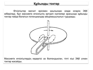 Құйынды токтар
Өткізгіштер магнит өрісімен қиылысқан кезде оларға ЭҚК
жіберіледі, бұл массивтік өткізгіштің әртүрлі нүктелері арасында құйынды
токтар пайда болатын потенциалдар айырмашылығын тудырады.
Массивтік өткізгіштердің кедергісі аз болғандықтан, тіпті кіші ЭҚК үлкен
токтар жасайды.
 