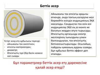 Беттік әсер
Айнымалы ток өткізгіш арқылы
өткенде, онда токтың өзгеруіне жол
бермейтін өзіндік индукциялық ЭҚК
жасалады. Сондықтан ток өзін-өзі
индукциялау ЭҚК ең аз мәнге ие
болатын жерден өтуге тырысады.
Өткізгіштің ортасында электр
желілерінің тығыздығы үлкен
болғандықтан, ток өткізгіштің
бетінеесыстырылады. Осылайша,
пайдалы қиманың ауданы азаяды.
Бұл құбылыс беттік эффект деп
аталады.
Үстірт әсер ету құбылысы тәуелді:
- айнымалы ток жиілігінен;
- өткізгіш материалдан;
- диаметрі;
- Өткізгіштің түрі (бір бөлік немесе
көп сымды
Бұл параметрлер беттік әсер ету дәрежесіне
қалай әсер етеді?
 
