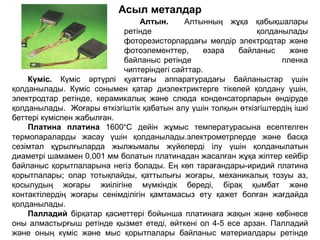 Асыл металдар
Алтын. Алтынның жұқа қабықшалары
ретінде қолданылады
фоторезисторлардағы мөлдір электродтар және
фотоэлементтер, өзара байланыс және
байланыс ретінде пленка
чиптеріндегі сайттар.
Күміс. Күміс әртүрлі қуаттағы аппаратурадағы байланыстар үшін
қолданылады. Күміс сонымен қатар диэлектриктерге тікелей қолдану үшін,
электродтар ретінде, керамикалық және слюда конденсаторларын өндіруде
қолданылады. Жоғары өткізгіштік қабатын алу үшін толқын өткізгіштердің ішкі
беттері күміспен жабылған.
Платина платина 1600°C дейін жұмыс температурасына есептелген
термопараларды жасау үшін қолданылады.электрометрлерде және басқа
сезімтал құрылғыларда жылжымалы жүйелерді ілу үшін қолданылатын
диаметрі шамамен 0,001 мм болатын платинадан жасалған жұқа жіптер кейбір
байланыс қорытпаларына негіз болады. Ең көп тарағандары-иридий платина
қорытпалары; олар тотықпайды, қаттылығы жоғары, механикалық тозуы аз,
қосылудың жоғары жиілігіне мүмкіндік береді, бірақ қымбат және
контактілердің жоғары сенімділігін қамтамасыз ету қажет болған жағдайда
қолданылады.
Палладий бірқатар қасиеттері бойынша платинаға жақын және көбінесе
оны алмастырғыш ретінде қызмет етеді, өйткені ол 4-5 есе арзан. Палладий
және оның күміс және мыс қорытпалары байланыс материалдары ретінде
 