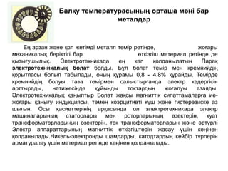 Балқу температурасының орташа мәні бар
металдар
Ең арзан және қол жетімді металл темір ретінде, жоғары
механикалық беріктігі бар өткізгіш материал ретінде де
қызығушылық. Электротехникада ең көп қолданылатын Парақ
электротехникалық болат болды. Бұл болат темір мен кремнийдің
қорытпасы болып табылады, оның құрамы 0,8 - 4,8% құрайды. Темірде
кремнийдің болуы таза темірмен салыстырғанда электр кедергісін
арттырады, нәтижесінде құйынды токтардың жоғалуы азаяды.
Электротехникалық қаңылтыр Болат жақсы магниттік сипаттамаларға ие-
жоғары қанығу индукциясы, төмен коэрцитивті күш және гистерезиске аз
шығын. Осы қасиеттерінің арқасында ол электротехникада электр
машиналарының статорлары мен роторларының өзектерін, қуат
трансформаторларының өзектерін, ток трансформаторларын және әртүрлі
Электр аппараттарының магниттік өткізгіштерін жасау үшін кеңінен
қолданылады.Никель-электронды шамдарды, катодтардың кейбір түрлерін
арматуралау үшін материал ретінде кеңінен қолданылады.
 