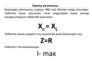 Кернеу резонансы
Кернеудің резонансы сыртқы ЭҚК көзі болған кезде алынады.
тізбектің ішіне қосылған, яғни индукторға және контур
конденсаторына тізбектей қосылған:
Тізбектің толық кедергісі ең кішкентай және белсендіге тең
Z=R
тізбектегі ток максималды
I- max
Xc = XL
 