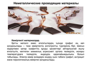 Неметаллические проводящие материалы
Көміртекті материалдар.
Қатты металл емес өткізгіштердің ішінде графит ең көп
қолданылады – таза көміртектің аллотропты түрлерінің бірі. Шағын
кедергімен қатар графиттің құнды қасиеттері айтарлықтай жылу
өткізгіштік, көптеген химиялық агрессивті ортаға төзімділік, жоғары
температураға төзімділік, өңдеудің қарапайымдылығы болып
табылады. Электр көмір өнімдерін өндіру үшін табиғи графит, антрацит
және пиролитикалық көміртек қолданылады.
 