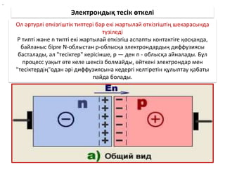 Электрондық тесік өткелі
Ол әртүрлі өткізгіштік типтері бар екі жартылай өткізгіштің шекарасында
түзіледі
Р типті және n типті екі жартылай өткізгіш аспапты контактіге қосқанда,
байланыс бірге N-облыстан р-облысқа электрондардың диффузиясы
басталады, ал "тесіктер" керісінше, р — ден n - облысқа айналады. Бұл
процесс уақыт өте келе шексіз болмайды, өйткені электрондар мен
"тесіктердің"одан әрі диффузиясына кедергі келтіретін құлыптау қабаты
пайда болады.
.
 