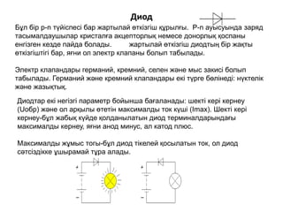 Диод
Бұл бір p-n түйіспесі бар жартылай өткізгіш құрылғы. P-n ауысуында заряд
тасымалдаушылар кристалға акцепторлық немесе донорлық қоспаны
енгізген кезде пайда болады. жартылай өткізгіш диодтың бір жақты
өткізгіштігі бар, яғни ол электр клапаны болып табылады.
Электр клапандары германий, кремний, селен және мыс закисі болып
табылады. Германий және кремний клапандары екі түрге бөлінеді: нүктелік
және жазықтық.
Диодтар екі негізгі параметр бойынша бағаланады: шекті кері кернеу
(Uобр) және ол арқылы өтетін максималды ток күші (Imax). Шекті кері
кернеу-бұл жабық күйде қолданылатын диод терминалдарындағы
максималды кернеу, яғни анод минус, ал катод плюс.
Максималды жұмыс тогы-бұл диод тікелей қосылатын ток, ол диод
сәтсіздікке ұшырамай тұра алады.
 