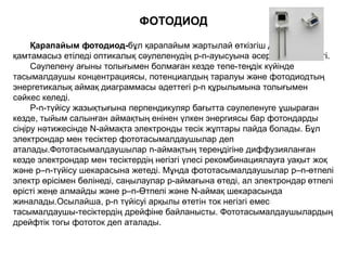 Қарапайым фотодиод-бұл қарапайым жартылай өткізгіш диод, ол
қамтамасыз етіледі оптикалық сәулеленудің р-n-ауысуына әсер ету мүмкіндігі.
Сәулелену ағыны толығымен болмаған кезде тепе-теңдік күйінде
тасымалдаушы концентрациясы, потенциалдың таралуы және фотодиодтың
энергетикалық аймақ диаграммасы әдеттегі p-n құрылымына толығымен
сәйкес келеді.
P-n-түйісу жазықтығына перпендикуляр бағытта сәулеленуге ұшыраған
кезде, тыйым салынған аймақтың енінен үлкен энергиясы бар фотондарды
сіңіру нәтижесінде N-аймақта электронды тесік жұптары пайда болады. Бұл
электрондар мен тесіктер фототасымалдаушылар деп
аталады.Фототасымалдаушылар n-аймақтың тереңдігіне диффузияланған
кезде электрондар мен тесіктердің негізгі үлесі рекомбинациялауға уақыт жоқ
және p–n-түйісу шекарасына жетеді. Мұнда фототасымалдаушылар p–n-өтпелі
электр өрісімен бөлінеді, саңылаулар p-аймағына өтеді, ал электрондар өтпелі
өрісті жеңе алмайды және p–n-Өтпелі және N-аймақ шекарасында
жиналады.Осылайша, p-n түйісуі арқылы өтетін ток негізгі емес
тасымалдаушы-тесіктердің дрейфіне байланысты. Фототасымалдаушылардың
дрейфтік тогы фототок деп аталады.
ФОТОДИОД
 