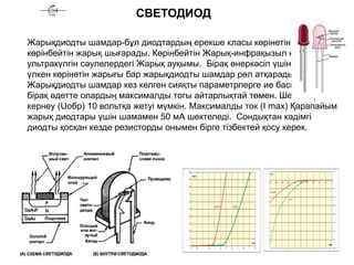СВЕТОДИОД
Жарықдиодты шамдар-бұл диодтардың ерекше класы көрінетін және
көрінбейтін жарық шығарады. Көрінбейтін Жарық-инфрақызыл немесе
ультракүлгін сәулелердегі Жарық ауқымы. Бірақ өнеркәсіп үшін әлі де
үлкен көрінетін жарығы бар жарықдиодты шамдар рөл атқарады.
Жарықдиодты шамдар кез келген сияқты параметрлерге ие басқа диодтар,
бірақ әдетте олардың максималды тогы айтарлықтай төмен. Шекті кері
кернеу (Uобр) 10 вольтқа жетуі мүмкін. Максималды ток (I max) Қарапайым
жарық диодтары үшін шамамен 50 мА шектеледі. Сондықтан кәдімгі
диодты қосқан кезде резисторды онымен бірге тізбектей қосу керек.
 