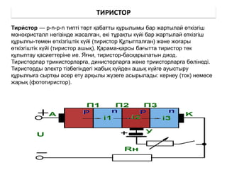 ТИРИСТОР
Тири́ стор — p-n-p-n типті төрт қабатты құрылымы бар жартылай өткізгіш
монокристалл негізінде жасалған, екі тұрақты күйі бар жартылай өткізгіш
құрылғы-төмен өткізгіштік күйі (тиристор Құлыпталған) және жоғары
өткізгіштік күйі (тиристор ашық). Қарама-қарсы бағытта тиристор тек
құлыптау қасиеттеріне ие. Яғни, тиристор-басқарылатын диод.
Тиристорлар тринисторларға, динисторларға және триисторларға бөлінеді.
Тиристорды электр тізбегіндегі жабық күйден ашық күйге ауыстыру
құрылғыға сыртқы әсер ету арқылы жүзеге асырылады: кернеу (ток) немесе
жарық (фототиристор).
 