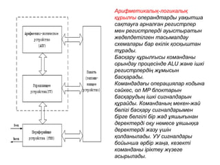 Арифметикалық-логикалық
құрылғы операндтарды уақытша
сақтауға арналған регистрлер
мен регистрлерді ауыстыратын
жеделдетілген тасымалдау
схемалары бар екілік қосқыштан
тұрады.
Басқару құрылғысы команданы
орындау процесінде ALU және ішкі
регистрлердің жұмысын
басқарады.
Командадағы операциялар кодына
сәйкес, ол MP блоктарын
басқарудың ішкі сигналдарын
құрайды. Команданың мекен-жай
бөлігі басқару сигналдарымен
бірге белгілі бір жад ұяшығынан
деректерді оқу немесе ұяшыққа
деректерді жазу үшін
қолданылады. УУ сигналдары
бойынша әрбір жаңа, кезекті
команданы іріктеу жүзеге
асырылады.
 