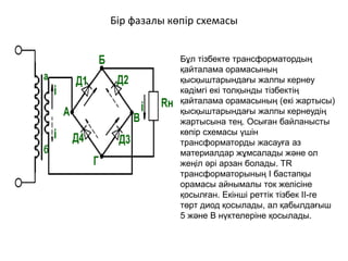 Бір фазалы көпір схемасы
Бұл тізбекте трансформатордың
қайталама орамасының
қысқыштарындағы жалпы кернеу
кәдімгі екі толқынды тізбектің
қайталама орамасының (екі жартысы)
қысқыштарындағы жалпы кернеудің
жартысына тең. Осыған байланысты
көпір схемасы үшін
трансформаторды жасауға аз
материалдар жұмсалады және ол
жеңіл әрі арзан болады. TR
трансформаторының I бастапқы
орамасы айнымалы ток желісіне
қосылған. Екінші реттік тізбек II-ге
төрт диод қосылады, ал қабылдағыш
5 және B нүктелеріне қосылады.
 