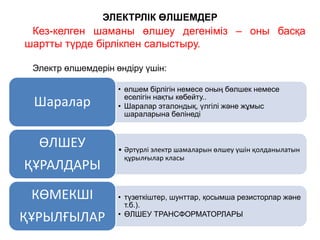 Кез-келген шаманы өлшеу дегеніміз – оны басқа
шартты түрде бірлікпен салыстыру.
Электр өлшемдерін өндіру үшін:
ЭЛЕКТРЛІК ӨЛШЕМДЕР
•–
• өлшем бірлігін немесе оның бөлшек немесе
еселігін нақты көбейту..
• Шаралар эталондық, үлгілі және жұмыс
шараларына бөлінеді
Шаралар
• Әртүрлі электр шамаларын өлшеу үшін қолданылатын
құрылғылар класы
ӨЛШЕУ
ҚҰРАЛДАРЫ
• түзеткіштер, шунттар, қосымша резисторлар және
т.б.).
• ӨЛШЕУ ТРАНСФОРМАТОРЛАРЫ
КӨМЕКШІ
ҚҰРЫЛҒЫЛАР
 