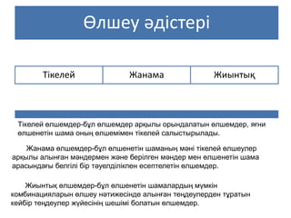 Өлшеу әдістері
Тікелей Жанама Жиынтық
Тікелей өлшемдер-бұл өлшемдер арқылы орындалатын өлшемдер, яғни
өлшенетін шама оның өлшемімен тікелей салыстырылады.
Жанама өлшемдер-бұл өлшенетін шаманың мәні тікелей өлшеулер
арқылы алынған мәндермен және берілген мәндер мен өлшенетін шама
арасындағы белгілі бір тәуелділікпен есептелетін өлшемдер.
Жиынтық өлшемдер-бұл өлшенетін шамалардың мүмкін
комбинацияларын өлшеу нәтижесінде алынған теңдеулерден тұратын
кейбір теңдеулер жүйесінің шешімі болатын өлшемдер.
 