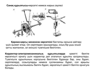 Санақ құрылғысы-көрсеткі немесе жарық сәулесі
Қарама-қарсы механизм көрсеткіні бастапқы орнына қайтару
үшін қызмет етеді. Ол серіппеден орындалады, оның бір ұшы оське
қатты жалғанған, ал екіншісі түзеткішке бекітілген.
Корректор-электромеханикалық құрылғыларда қажетті белгіге
көрсеткішті орнату үшін корректор деп аталатын құрылғы қолданылады.
Түзеткіште құрылғының корпусына бекітілген бұранда бар, оны бұрап,
серіппелерді, созылуларды немесе суспензияны бұрап, сол арқылы
құрылғының жылжымалы бөлігін бұрап, көрсеткішті қажетті белгіге орнатуға
болады.
 