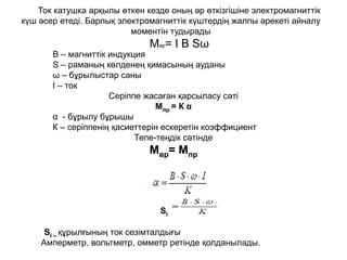 Ток катушка арқылы өткен кезде оның әр өткізгішіне электромагниттік
күш әсер етеді. Барлық электромагниттік күштердің жалпы әрекеті айналу
моментін тудырады
Мвр= I B Sω
B – магниттік индукция
S – раманың көлденең қимасының ауданы
ω – бұрылыстар саны
I – ток
Серіппе жасаған қарсыласу сәті
Мпр = К α
α - бұрылу бұрышы
К – серіппенің қасиеттерін ескеретін коэффициент
Тепе-теңдік сәтінде
Мвр= Мпр
SI – құрылғының ток сезімталдығы
Амперметр, вольтметр, омметр ретінде қолданылады.
SI
 