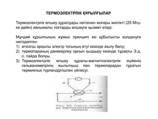 ТЕРМОЭЛЕКТРЛІК ҚҰРЫЛҒЫЛАР
Термоэлектрлік өлшеу құралдары негізінен жоғары жиілікті (25 Мгц-
ке дейін) айнымалы токтарды өлшеуге қызмет етеді.
Мұндай құрылғының жұмыс принципі екі құбылысты қолдануға
негізделген:
1) өткізгіш арқылы электр тогының өтуі кезінде жылу бөлу;
2) термопараның дәнекерлеу орнын қыздыру кезінде тұрақты Э.д.
с. пайда болуы.
3) Термоэлектрлік өлшеу құралы-магнитоэлектрлік жүйенің
гальванометрінің жылытқыш пен термопарадан тұратын
термиялық түрлендіргішпен үйлесуі.
 