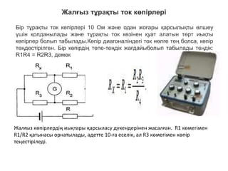 Жалғыз тұрақты ток көпірлері
Жалғыз көпірлердің иықтары қарсыласу дүкендерінен жасалған. R1 көмегімен
R1/R2 қатынасы орнатылады, әдетте 10-ға еселік, ал R3 көмегімен көпір
теңестіріледі.
Бір тұрақты ток көпірлері 10 Ом және одан жоғары қарсылықты өлшеу
үшін қолданылады және тұрақты ток көзінен қуат алатын төрт иықты
көпірлер болып табылады.Көпір диагоналіндегі ток нөлге тең болса, көпір
теңдестірілген. Бір көпірдің тепе-теңдік жағдайыболып табылады теңдік:
R1R4 = R2R3, демек
 